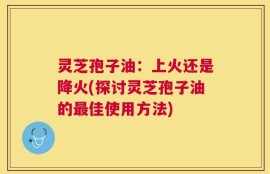 灵芝孢子油：上火还是降火(探讨灵芝孢子油的最佳使用方法)