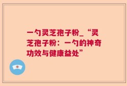 一勺灵芝孢子粉_“灵芝孢子粉：一勺的神奇功效与健康益处”
