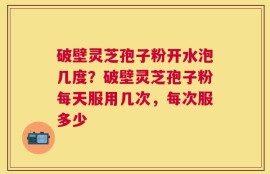 破壁灵芝孢子粉开水泡几度？破壁灵芝孢子粉每天服用几次，每次服多少