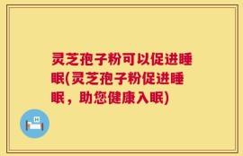 灵芝孢子粉可以促进睡眠(灵芝孢子粉促进睡眠，助您健康入眠)