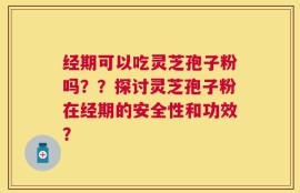 经期可以吃灵芝孢子粉吗？？探讨灵芝孢子粉在经期的安全性和功效？