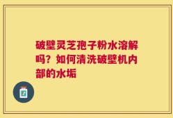 破壁灵芝孢子粉水溶解吗？如何清洗破壁机内部的水垢