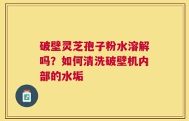 破壁灵芝孢子粉水溶解吗？如何清洗破壁机内部的水垢