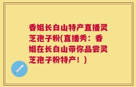 香姐长白山特产直播灵芝孢子粉(直播秀：香姐在长白山带你品尝灵芝孢子粉特产！)