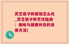 灵芝孢子粉做饭怎么吃_灵芝孢子粉烹饪指南：美味与健康并存的食用方法)