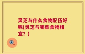灵芝与什么食物配伍好呢(灵芝与哪些食物相宜？)