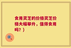 食用灵芝的价格灵芝价格大幅攀升，值得食用吗？)