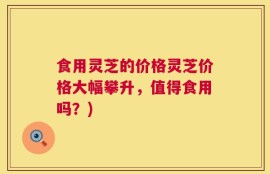 食用灵芝的价格灵芝价格大幅攀升，值得食用吗？)