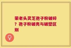 荣老头灵芝孢子粉破碎？孢子粉破壳与破壁区别
