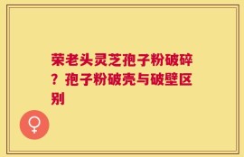 荣老头灵芝孢子粉破碎？孢子粉破壳与破壁区别