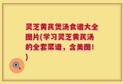 灵芝黄芪煲汤食谱大全图片(学习灵芝黄芪汤的全套菜谱，含美图！)