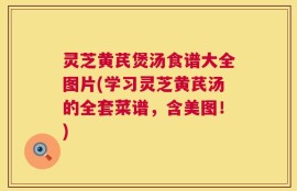 灵芝黄芪煲汤食谱大全图片(学习灵芝黄芪汤的全套菜谱，含美图！)