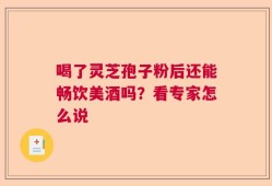喝了灵芝孢子粉后还能畅饮美酒吗？看专家怎么说