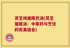 灵芝炖猪尾巴汤(灵芝猪尾汤：中草药与烹饪的完美结合)