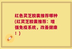 红色灵芝胶囊推荐哪种(红灵芝胶囊推荐：增强免疫系统，改善健康！)