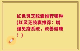 红色灵芝胶囊推荐哪种(红灵芝胶囊推荐：增强免疫系统，改善健康！)