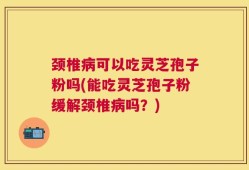 颈椎病可以吃灵芝孢子粉吗(能吃灵芝孢子粉缓解颈椎病吗？)