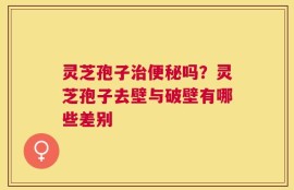 灵芝孢子治便秘吗？灵芝孢子去壁与破壁有哪些差别