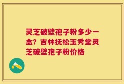 灵芝破壁孢子粉多少一盒？吉林抚松玉秀堂灵芝破壁孢子粉价格