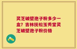 灵芝破壁孢子粉多少一盒？吉林抚松玉秀堂灵芝破壁孢子粉价格