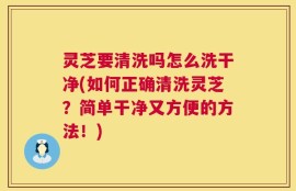 灵芝要清洗吗怎么洗干净(如何正确清洗灵芝？简单干净又方便的方法！)