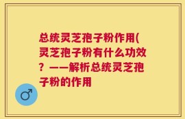 总统灵芝孢子粉作用(灵芝孢子粉有什么功效？——解析总统灵芝孢子粉的作用