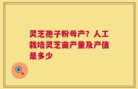 灵芝孢子粉母产？人工栽培灵芝亩产量及产值是多少