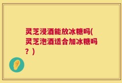 灵芝浸酒能放冰糖吗(灵芝泡酒适合加冰糖吗？)