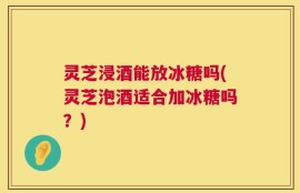 灵芝浸酒能放冰糖吗(灵芝泡酒适合加冰糖吗？)