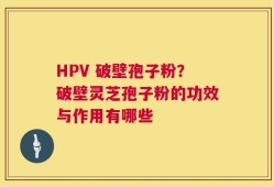 HPV 破壁孢子粉？破壁灵芝孢子粉的功效与作用有哪些