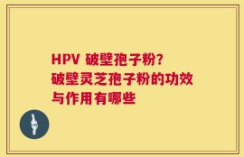 HPV 破壁孢子粉？破壁灵芝孢子粉的功效与作用有哪些