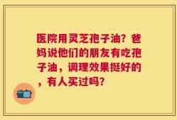 医院用灵芝孢子油？爸妈说他们的朋友有吃孢子油，调理效果挺好的，有人买过吗？