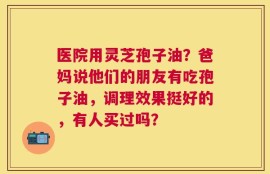 医院用灵芝孢子油？爸妈说他们的朋友有吃孢子油，调理效果挺好的，有人买过吗？