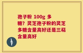 孢子粉 100g 多糖？灵芝孢子粉的灵芝多糖含量高好还是三萜含量高好