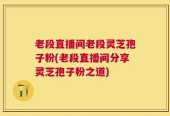 老段直播间老段灵芝孢子粉(老段直播间分享灵芝孢子粉之道)