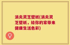 消炎灵芝壁纸(消炎灵芝壁纸，给你的家带来健康生活色彩)