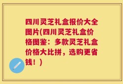 四川灵芝礼盒报价大全图片(四川灵芝礼盒价格图鉴：多款灵芝礼盒价格大比拼，选购更省钱！)