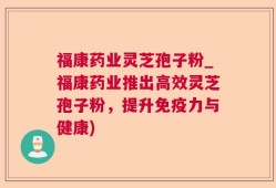 福康药业灵芝孢子粉_福康药业推出高效灵芝孢子粉，提升免疫力与健康)