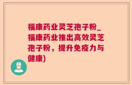 福康药业灵芝孢子粉_福康药业推出高效灵芝孢子粉，提升免疫力与健康)