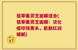 佰草集灵芝面膜适合(佰草集灵芝面膜：淡化痘印祛黑头，肌肤红润细腻)