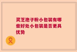 灵芝孢子粉小包装有哪些好处小包装是否更具优势