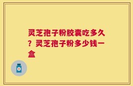 灵芝孢子粉胶囊吃多久？灵芝孢子粉多少钱一盒