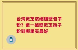台湾灵芝浓缩破壁包子粉？紫一破壁灵芝孢子粉到哪里买最好