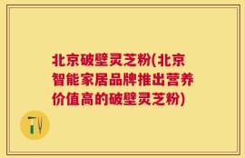 北京破壁灵芝粉(北京智能家居品牌推出营养价值高的破壁灵芝粉)