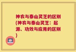 神农与泰山灵芝的区别(神农与泰山灵芝：起源、功效与应用的区别)