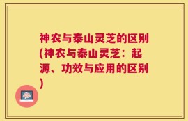 神农与泰山灵芝的区别(神农与泰山灵芝：起源、功效与应用的区别)