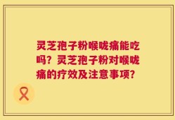 灵芝孢子粉喉咙痛能吃吗？灵芝孢子粉对喉咙痛的疗效及注意事项？