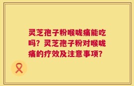 灵芝孢子粉喉咙痛能吃吗？灵芝孢子粉对喉咙痛的疗效及注意事项？
