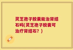 灵芝孢子胶囊能治肾结石吗(灵芝孢子胶囊可治疗肾结石？)