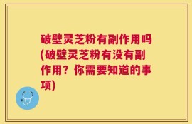 破壁灵芝粉有副作用吗(破壁灵芝粉有没有副作用？你需要知道的事项)